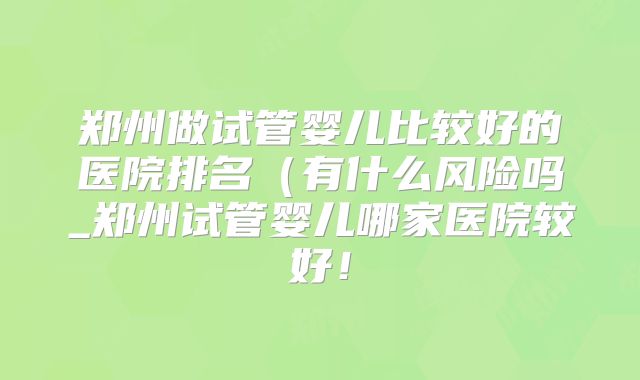 郑州做试管婴儿比较好的医院排名（有什么风险吗_郑州试管婴儿哪家医院较好！