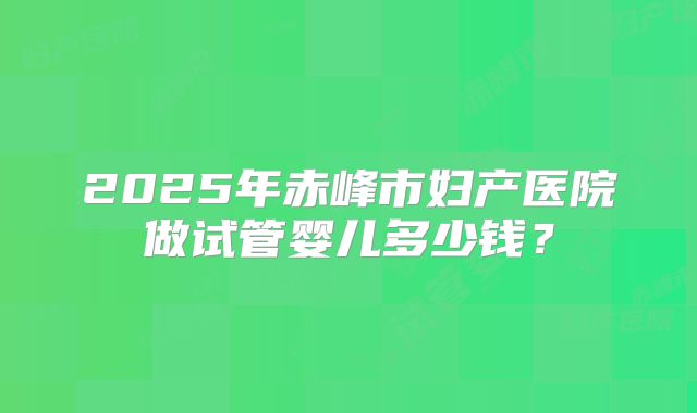 2025年赤峰市妇产医院做试管婴儿多少钱?