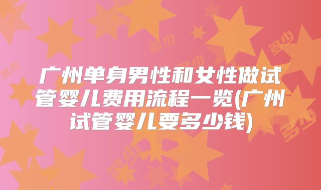 广州单身男性和女性做试管婴儿费用流程一览(广州试管婴儿要多少钱)
