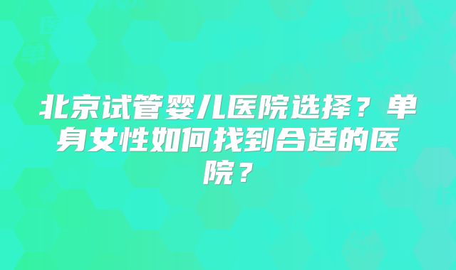 北京试管婴儿医院选择？单身女性如何找到合适的医院？