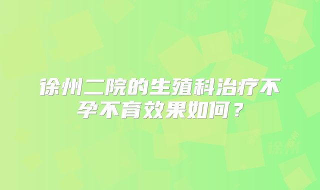 徐州二院的生殖科治疗不孕不育效果如何？