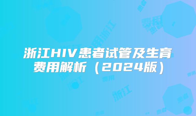 浙江HIV患者试管及生育费用解析（2024版）
