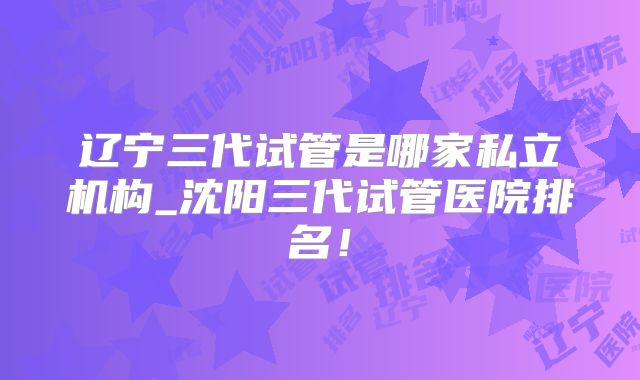 辽宁三代试管是哪家私立机构_沈阳三代试管医院排名！