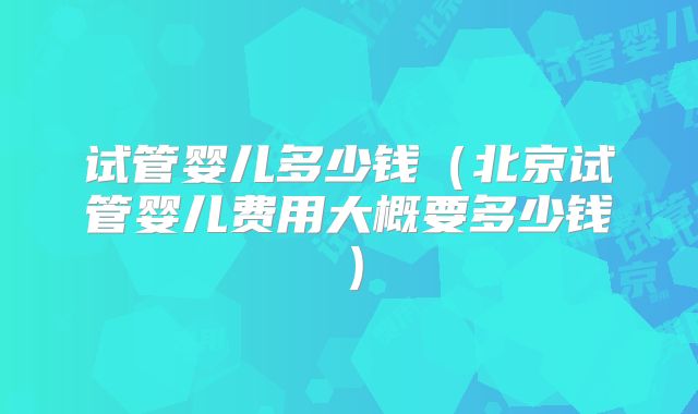 试管婴儿多少钱(北京试管婴儿费用大概要多少钱)