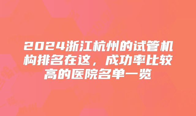 2024浙江杭州的试管机构排名在这,成功率比较高的医院名单一览