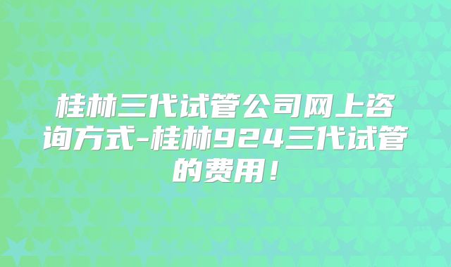 桂林三代试管公司网上咨询方式-桂林924三代试管的费用！