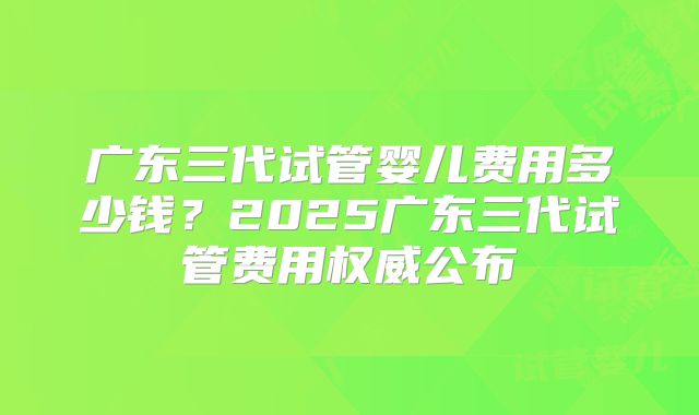 广东三代试管婴儿费用多少钱？2025广东三代试管费用权威公布