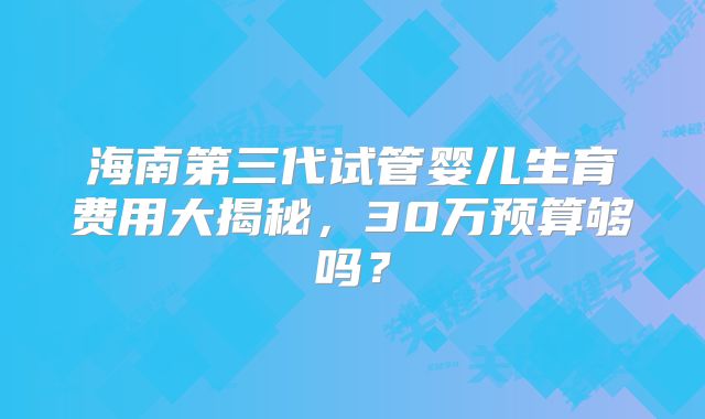 海南第三代试管婴儿生育费用大揭秘,30万预算够吗?
