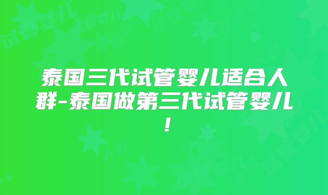 泰国三代试管婴儿适合人群-泰国做第三代试管婴儿！