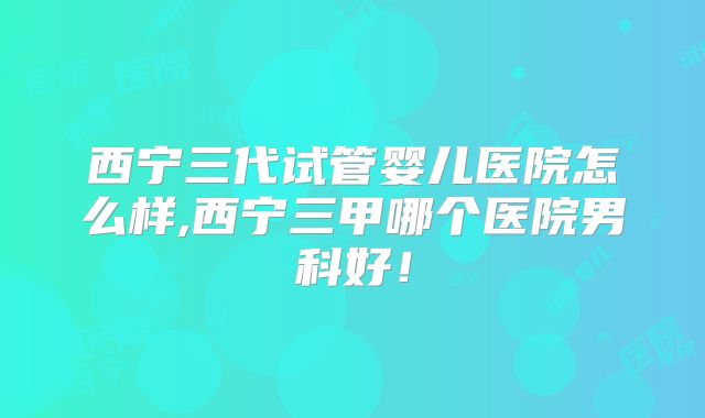 西宁三代试管婴儿医院怎么样,西宁三甲哪个医院男科好!