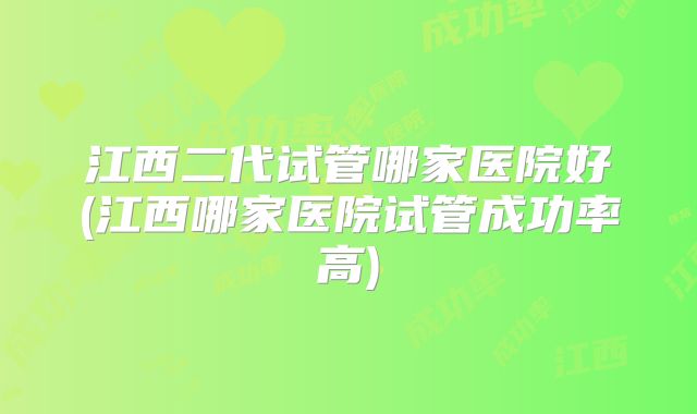 江西二代试管哪家医院好(江西哪家医院试管成功率高)