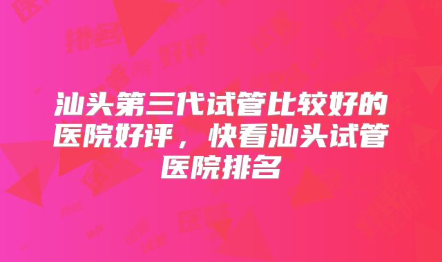 汕头第三代试管比较好的医院好评，快看汕头试管医院排名