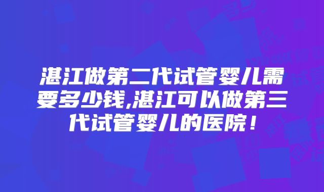 湛江做第二代试管婴儿需要多少钱,湛江可以做第三代试管婴儿的医院！
