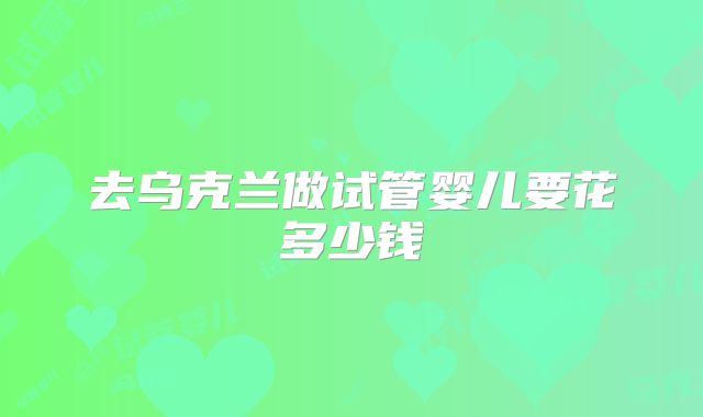 去乌克兰做试管婴儿要花多少钱