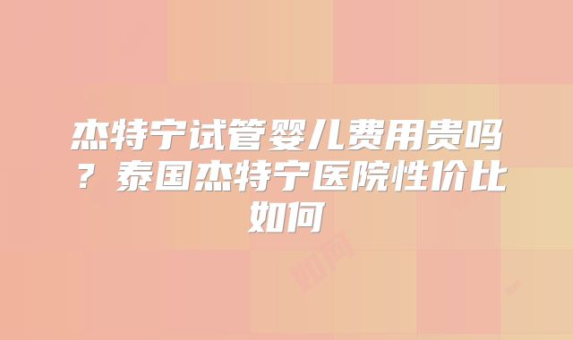 杰特宁试管婴儿费用贵吗？泰国杰特宁医院性价比如何