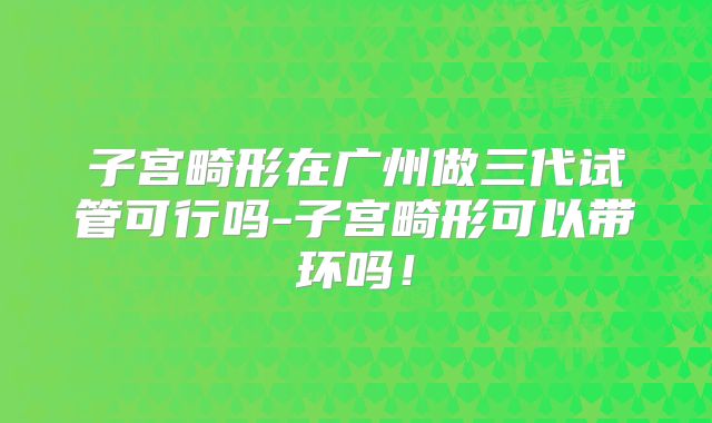 子宫畸形在广州做三代试管可行吗-子宫畸形可以带环吗！