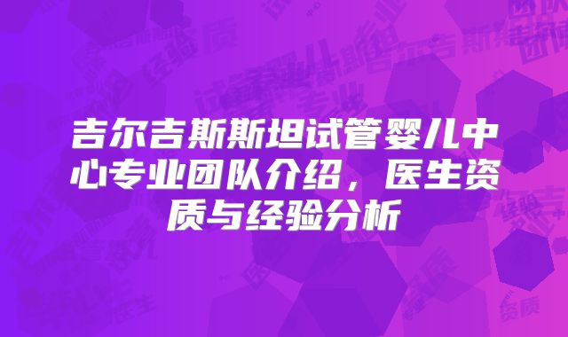 吉尔吉斯斯坦试管婴儿中心专业团队介绍,医生资质与经验分析