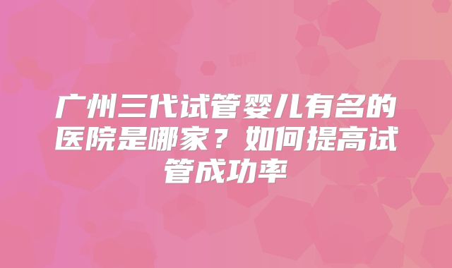 广州三代试管婴儿有名的医院是哪家？如何提高试管成功率