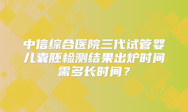 中信综合医院三代试管婴儿囊胚检测结果出炉时间需多长时间？