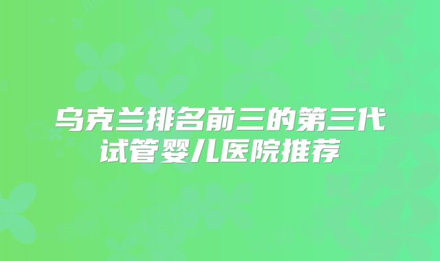 乌克兰排名前三的第三代试管婴儿医院推荐