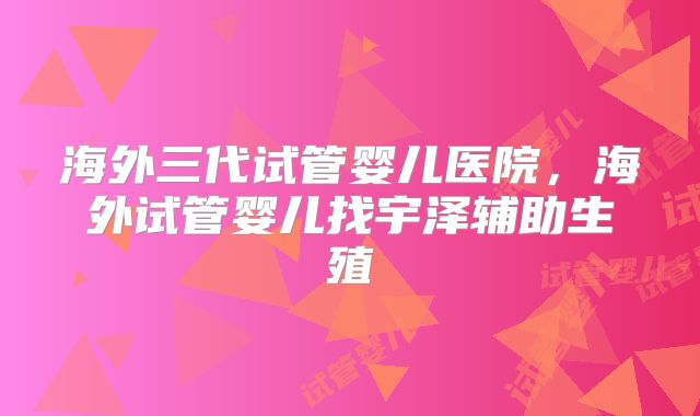 海外三代试管婴儿医院，海外试管婴儿找宇泽辅助生殖
