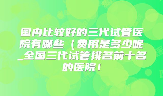 国内比较好的三代试管医院有哪些（费用是多少呢_全国三代试管排名前十名的医院！