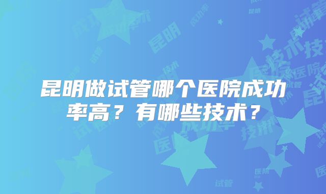 昆明做试管哪个医院成功率高？有哪些技术？