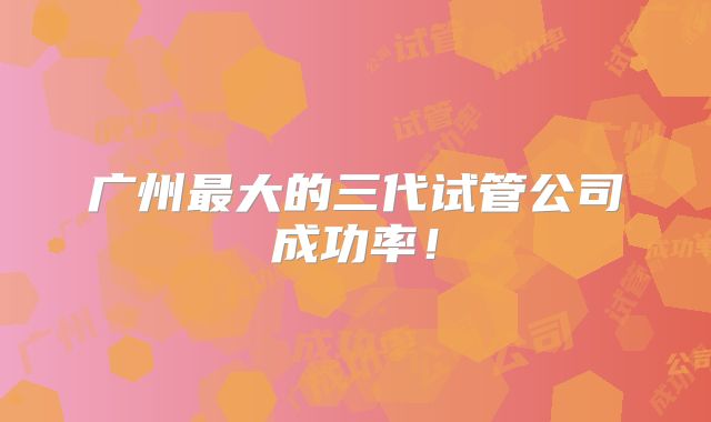 广州最大的三代试管公司成功率!