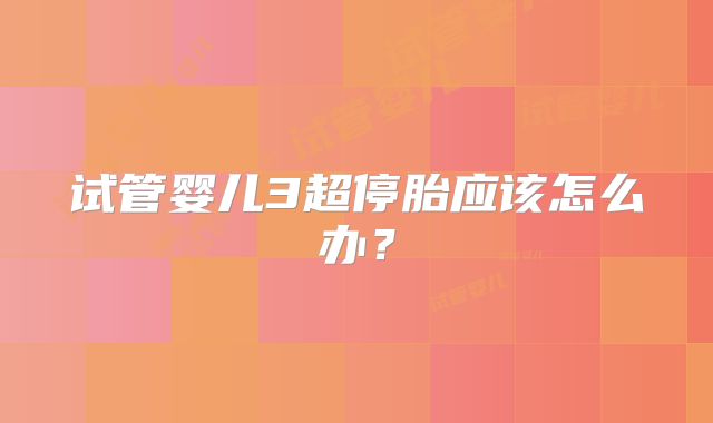 试管婴儿3超停胎应该怎么办？