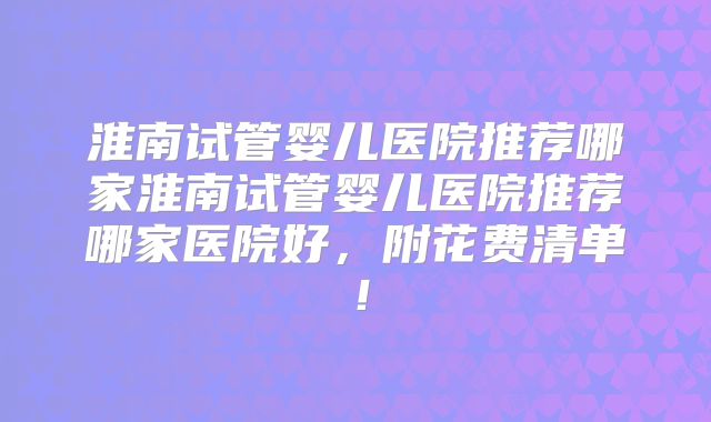 淮南试管婴儿医院推荐哪家淮南试管婴儿医院推荐哪家医院好，附花费清单！