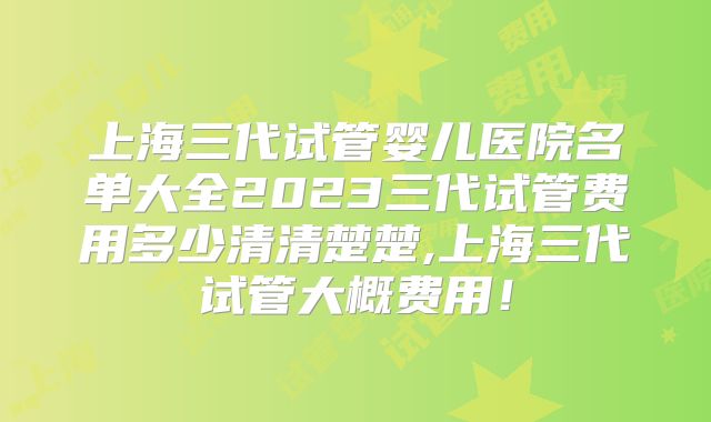 上海三代试管婴儿医院名单大全2023三代试管费用多少清清楚楚,上海三代试管大概费用！