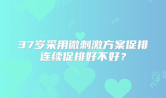 37岁采用微刺激方案促排连续促排好不好？