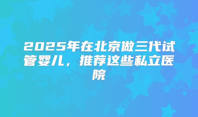 2025年在北京做三代试管婴儿，推荐这些私立医院
