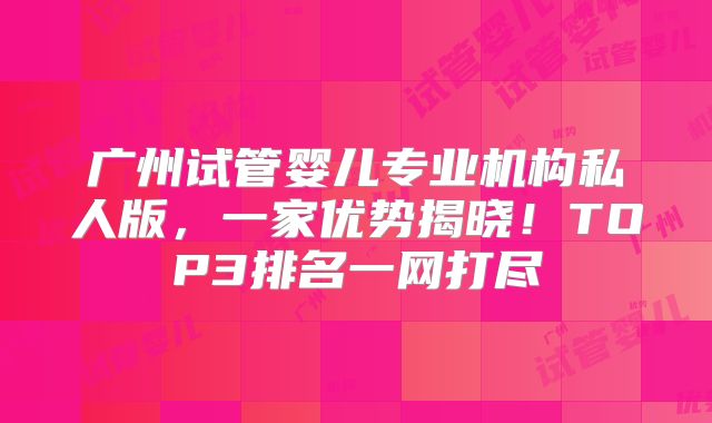 广州试管婴儿专业机构私人版，一家优势揭晓！TOP3排名一网打尽