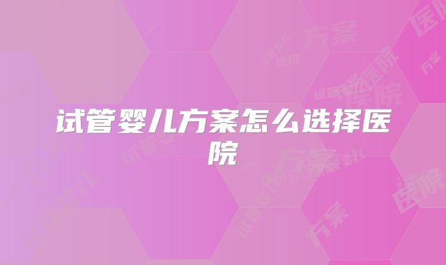 试管婴儿方案怎么选择医院