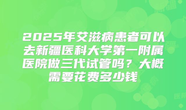 2025年艾滋病患者可以去新疆医科大学第一附属医院做三代试管吗?大概需要花费多少钱