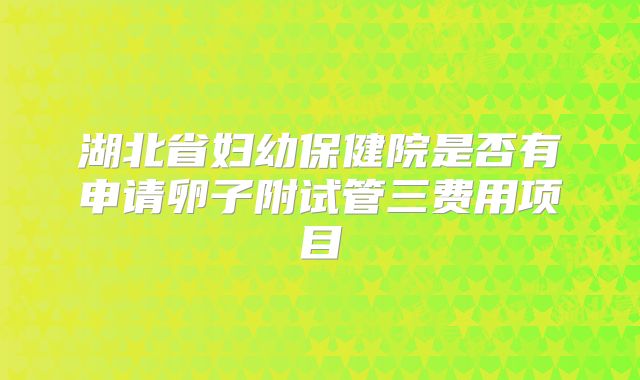 湖北省妇幼保健院是否有申请卵子附试管三费用项目