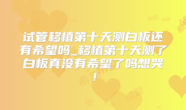 试管移植第十天测白板还有希望吗_移植第十天测了白板真没有希望了吗想哭！
