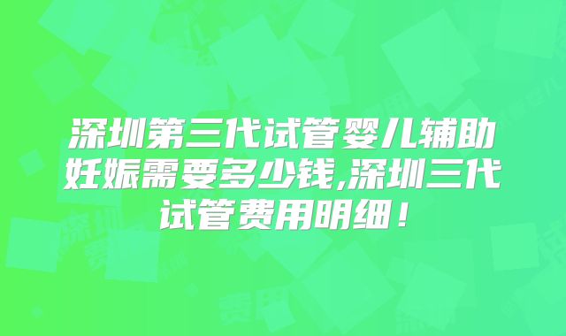 深圳第三代试管婴儿辅助妊娠需要多少钱,深圳三代试管费用明细！