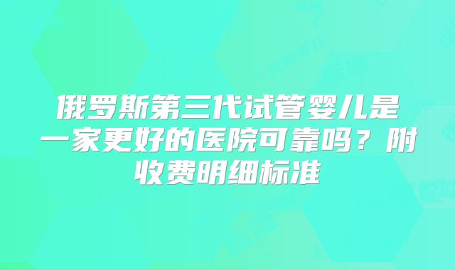 俄罗斯第三代试管婴儿是一家更好的医院可靠吗?附收费明细标准