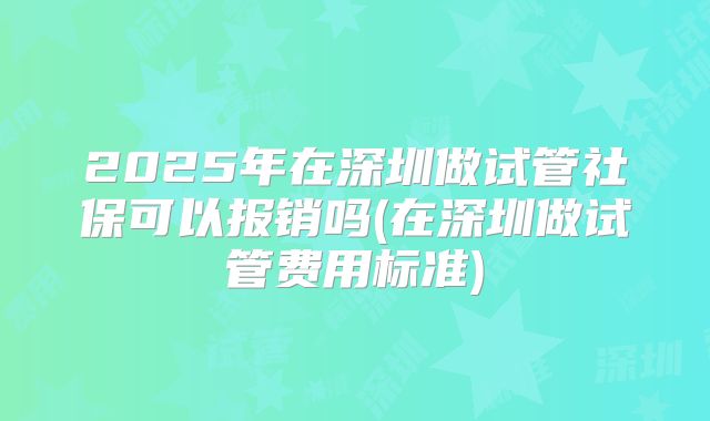2025年在深圳做试管社保可以报销吗(在深圳做试管费用标准)