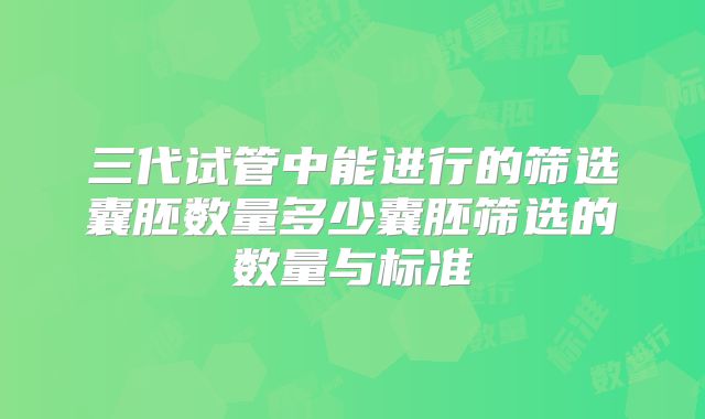 三代试管中能进行的筛选囊胚数量多少囊胚筛选的数量与标准