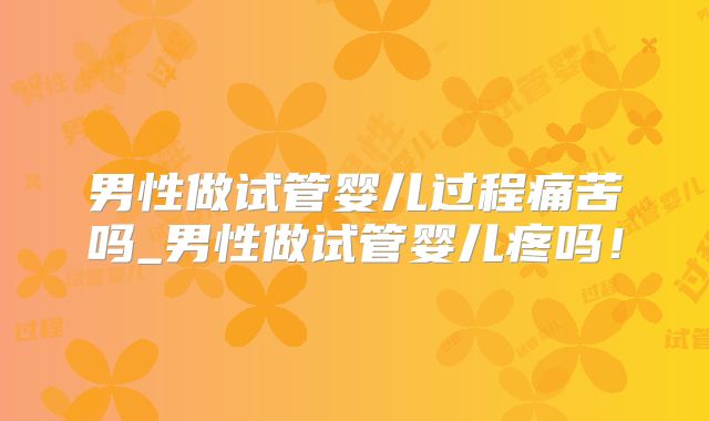 男性做试管婴儿过程痛苦吗_男性做试管婴儿疼吗！