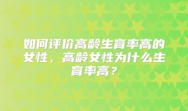 如何评价高龄生育率高的女性，高龄女性为什么生育率高？