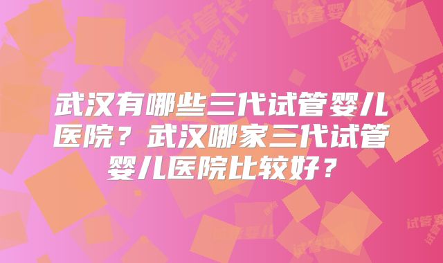 武汉有哪些三代试管婴儿医院？武汉哪家三代试管婴儿医院比较好？