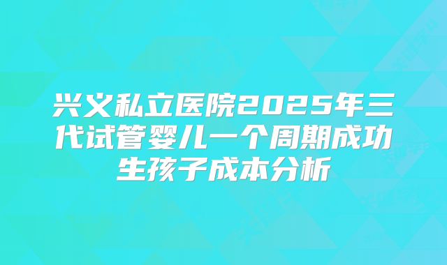 兴义私立医院2025年三代试管婴儿一个周期成功生孩子成本分析