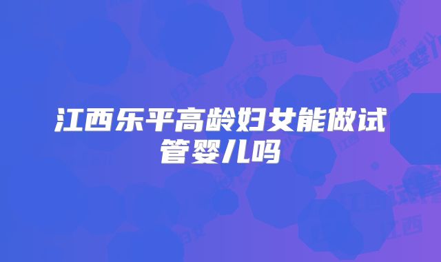 江西乐平高龄妇女能做试管婴儿吗