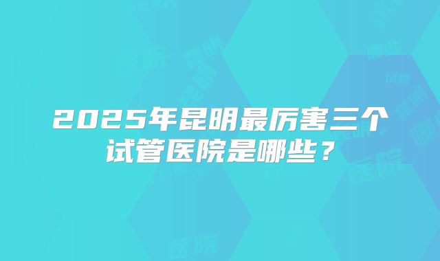 2025年昆明最厉害三个试管医院是哪些?
