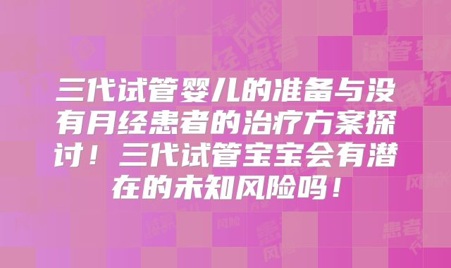 三代试管婴儿的准备与没有月经患者的治疗方案探讨！三代试管宝宝会有潜在的未知风险吗！