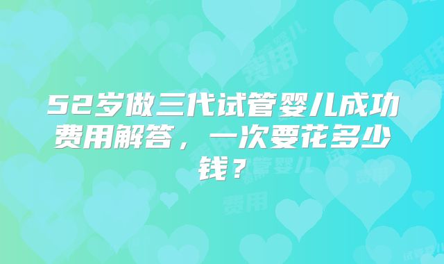 52岁做三代试管婴儿成功费用解答,一次要花多少钱?